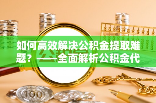 肃州如何高效解决公积金提取难题？——全面解析公积金代办提取咨询