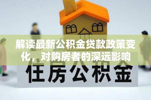 肃州解读最新公积金贷款政策变化，对购房者的深远影响