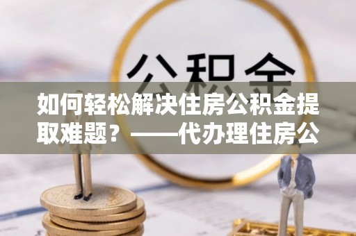 肃州如何轻松解决住房公积金提取难题？——代办理住房公积金提取服务全解析