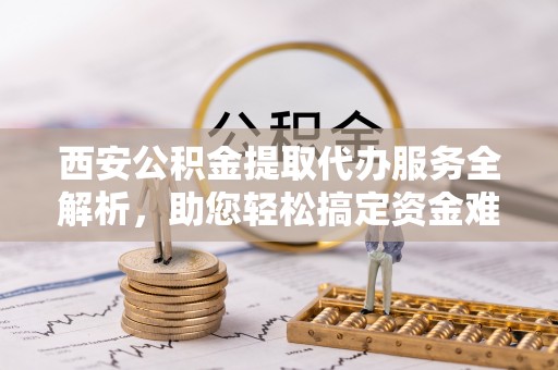 肃州西安公积金提取代办服务全解析，助您轻松搞定资金难题