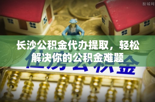 肃州长沙公积金代办提取，轻松解决你的公积金难题