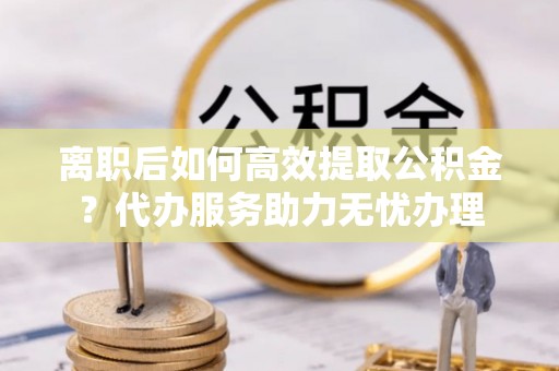 肃州离职后如何高效提取公积金？代办服务助力无忧办理