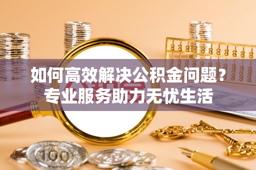 肃州如何高效解决公积金问题？专业服务助力无忧生活
