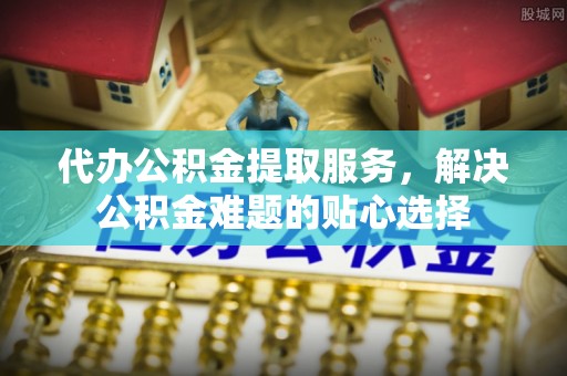 肃州代办公积金提取服务，解决公积金难题的贴心选择