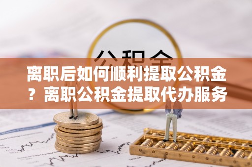 肃州离职后如何顺利提取公积金？离职公积金提取代办服务帮你搞定！