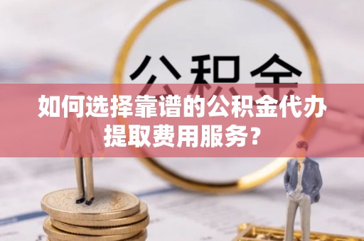肃州如何选择靠谱的公积金代办提取费用服务？