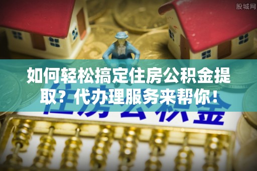 肃州如何轻松搞定住房公积金提取？代办理服务来帮你！