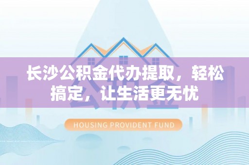 肃州长沙公积金代办提取，轻松搞定，让生活更无忧