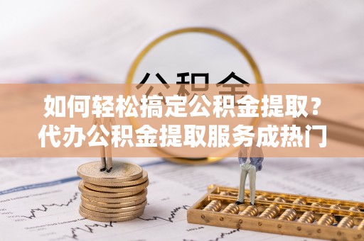 肃州如何轻松搞定公积金提取？代办公积金提取服务成热门选择