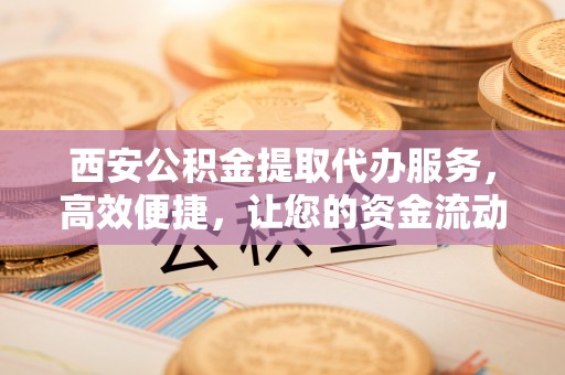 肃州西安公积金提取代办服务，高效便捷，让您的资金流动更灵活