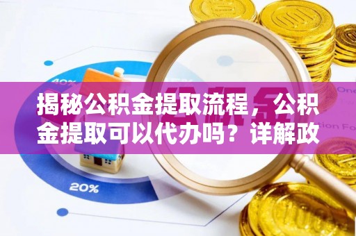 肃州揭秘公积金提取流程，公积金提取可以代办吗？详解政策与实操技巧