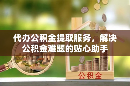 肃州代办公积金提取服务，解决公积金难题的贴心助手