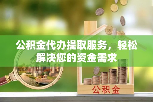 肃州公积金代办提取服务，轻松解决您的资金需求