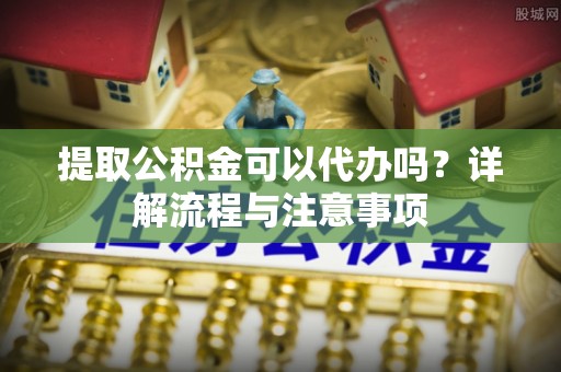 肃州提取公积金可以代办吗？详解流程与注意事项