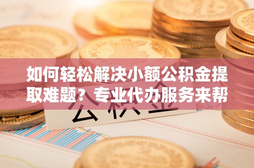 肃州如何轻松解决小额公积金提取难题？专业代办服务来帮忙