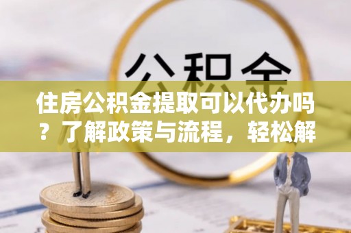 肃州住房公积金提取可以代办吗？了解政策与流程，轻松解决疑惑