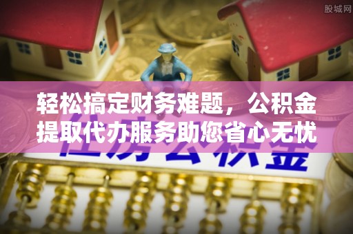 肃州轻松搞定财务难题，公积金提取代办服务助您省心无忧