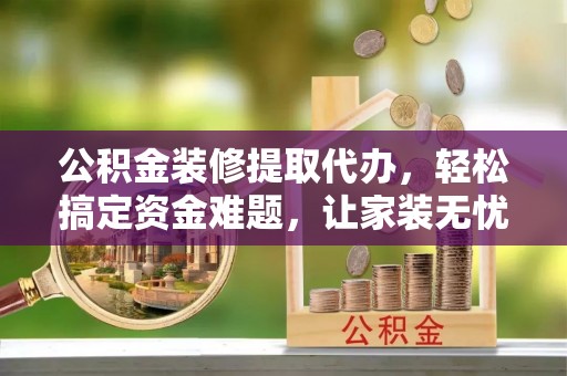 肃州公积金装修提取代办，轻松搞定资金难题，让家装无忧