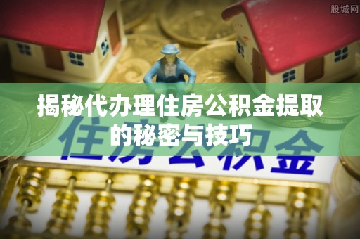 肃州揭秘代办理住房公积金提取的秘密与技巧