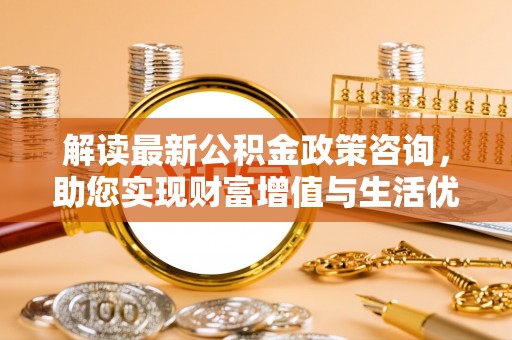 肃州解读最新公积金政策咨询，助您实现财富增值与生活优化