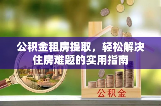 肃州公积金租房提取，轻松解决住房难题的实用指南
