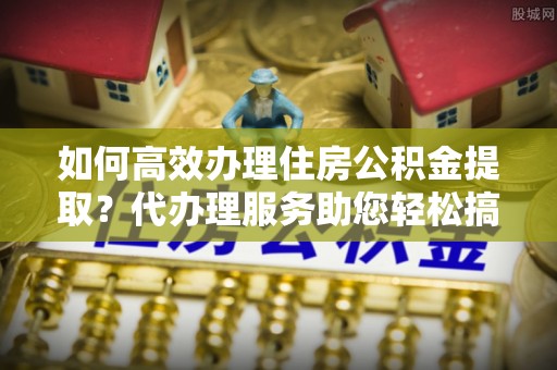 肃州如何高效办理住房公积金提取？代办理服务助您轻松搞定
