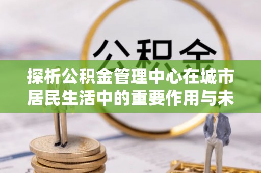 肃州探析公积金管理中心在城市居民生活中的重要作用与未来发展趋势