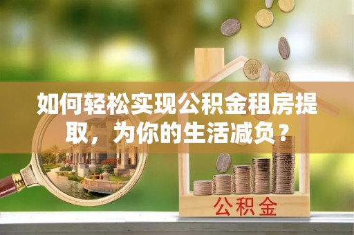 肃州如何轻松实现公积金租房提取，为你的生活减负？