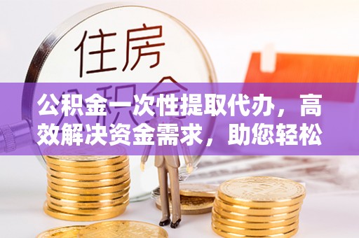 肃州公积金一次性提取代办，高效解决资金需求，助您轻松应对生活难题