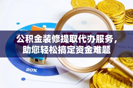 肃州公积金装修提取代办服务，助您轻松搞定资金难题