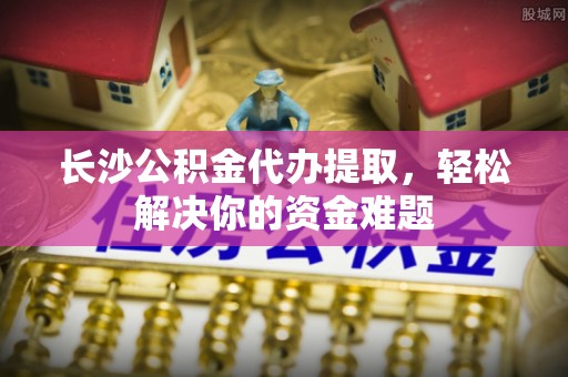 肃州长沙公积金代办提取，轻松解决你的资金难题