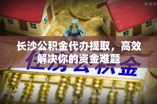 肃州长沙公积金代办提取，高效解决你的资金难题