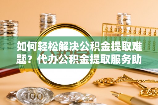 肃州如何轻松解决公积金提取难题？代办公积金提取服务助您一臂之力