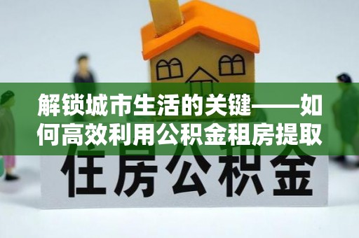 肃州解锁城市生活的关键——如何高效利用公积金租房提取实现居住自由