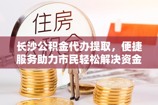 肃州长沙公积金代办提取，便捷服务助力市民轻松解决资金需求