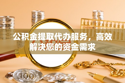 肃州公积金提取代办服务，高效解决您的资金需求