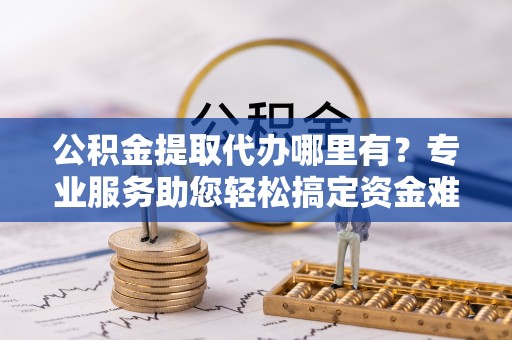 肃州公积金提取代办哪里有？专业服务助您轻松搞定资金难题