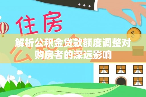 肃州解析公积金贷款额度调整对购房者的深远影响