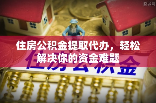 肃州住房公积金提取代办，轻松解决你的资金难题