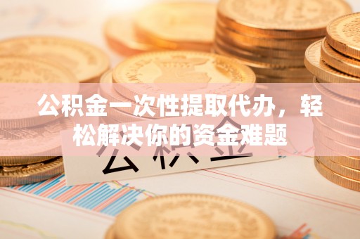 肃州公积金一次性提取代办，轻松解决你的资金难题