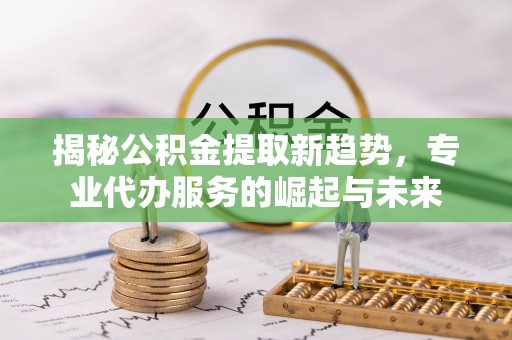 肃州揭秘公积金提取新趋势，专业代办服务的崛起与未来