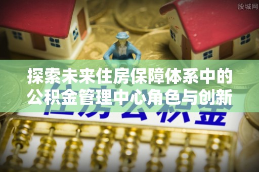 肃州探索未来住房保障体系中的公积金管理中心角色与创新